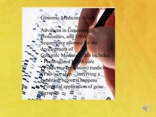 Genomic Medicine Arises
Advances in Genomics,
Proteomics, and DNA
Sequencing allowed for the
development of
Genomic Medicine; this includes:
• Personalized health care
• Predictive (precision) medicine
• Previvor ship – surviving a
condition before it happens
• Potential application of gene
therapies
 