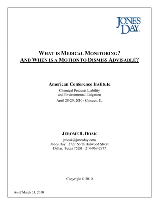 WHAT IS MEDICAL MONITORING?
    AND WHEN IS A MOTION TO DISMISS ADVISABLE?



                       American Conference Institute
                            Chemical Products Liability
                           and Environmental Litigation
                          April 28-29, 2010 · Chicago, IL




                              JEROME R. DOAK
                                jrdoak@jonesday.com
                       Jones Day · 2727 North Harwood Street
                         Dallas, Texas 75201 · 214-969-2977




                                 Copyright © 2010


As of March 31, 2010
 