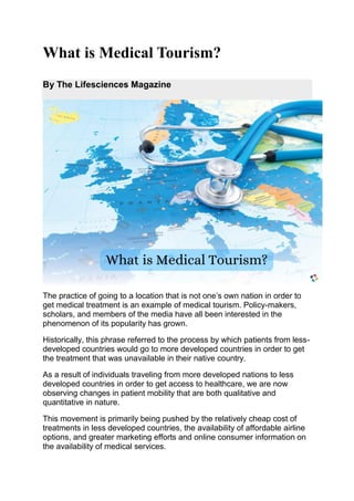 What is Medical Tourism?
By The Lifesciences Magazine
The practice of going to a location that is not one’s own nation in order to
get medical treatment is an example of medical tourism. Policy-makers,
scholars, and members of the media have all been interested in the
phenomenon of its popularity has grown.
Historically, this phrase referred to the process by which patients from less-
developed countries would go to more developed countries in order to get
the treatment that was unavailable in their native country.
As a result of individuals traveling from more developed nations to less
developed countries in order to get access to healthcare, we are now
observing changes in patient mobility that are both qualitative and
quantitative in nature.
This movement is primarily being pushed by the relatively cheap cost of
treatments in less developed countries, the availability of affordable airline
options, and greater marketing efforts and online consumer information on
the availability of medical services.
 