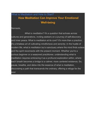 What is Meditation and How to Start?
How Meditation Can Improve Your Emotional
Well-being
Namaste,
What is meditation? It's a question that echoes across
cultures and generations, inviting seekers on a journey of self-discovery
and inner peace. What is meditation at its core? It's more than a practice;
it's a timeless art of cultivating mindfulness and serenity. In the hustle of
modern life, what is meditation but a sanctuary where the mind finds solace
and the spirit reconnects with the present moment. Whether you're a
curious beginner or a seasoned practitioner, understanding what is
meditation requires embracing it as a profound exploration within, where
each breath becomes a bridge to a calmer, more centered existence. So,
pause, breathe, and delve into the essence of what is meditation,
discovering a path that transcends the ordinary, offering a refuge for the
soul.
 