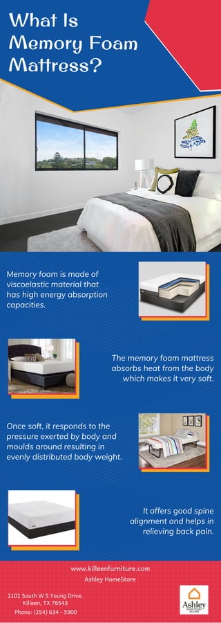 What Is
Memory Foam
Mattress?
Memory foam is made of
viscoelastic material that
has high energy absorption
capacities.
The memory foam mattress
absorbs heat from the body
which makes it very soft.
Once soft, it responds to the
pressure exerted by body and
moulds around resulting in
evenly distributed body weight.
It offers good spine
alignment and helps in
relieving back pain.
www.killeenfurniture.com
Ashley HomeStore
1101 South W S Young Drive,
Killeen, TX 76543
Phone: (254) 634 - 5900
 