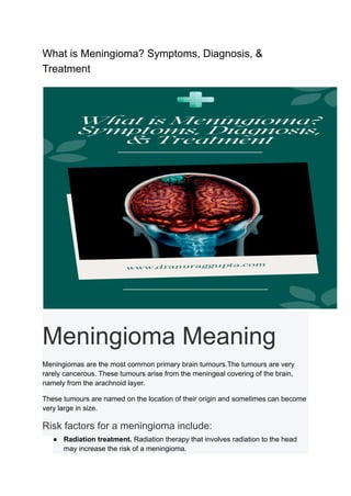 What is Meningioma? Symptoms, Diagnosis, &
Treatment
Meningioma Meaning
Meningiomas are the most common primary brain tumours.The tumours are very
rarely cancerous. These tumours arise from the meningeal covering of the brain,
namely from the arachnoid layer.
These tumours are named on the location of their origin and sometimes can become
very large in size.
Risk factors for a meningioma include:
● Radiation treatment. Radiation therapy that involves radiation to the head
may increase the risk of a meningioma.
 