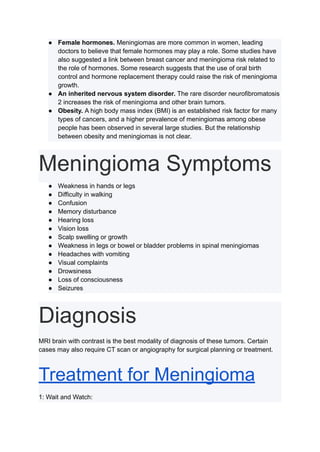● Female hormones. Meningiomas are more common in women, leading
doctors to believe that female hormones may play a role. Some studies have
also suggested a link between breast cancer and meningioma risk related to
the role of hormones. Some research suggests that the use of oral birth
control and hormone replacement therapy could raise the risk of meningioma
growth.
● An inherited nervous system disorder. The rare disorder neurofibromatosis
2 increases the risk of meningioma and other brain tumors.
● Obesity. A high body mass index (BMI) is an established risk factor for many
types of cancers, and a higher prevalence of meningiomas among obese
people has been observed in several large studies. But the relationship
between obesity and meningiomas is not clear.
Meningioma Symptoms
● Weakness in hands or legs
● Difficulty in walking
● Confusion
● Memory disturbance
● Hearing loss
● Vision loss
● Scalp swelling or growth
● Weakness in legs or bowel or bladder problems in spinal meningiomas
● Headaches with vomiting
● Visual complaints
● Drowsiness
● Loss of consciousness
● Seizures
Diagnosis
MRI brain with contrast is the best modality of diagnosis of these tumors. Certain
cases may also require CT scan or angiography for surgical planning or treatment.
Treatment for Meningioma
1: Wait and Watch:
 