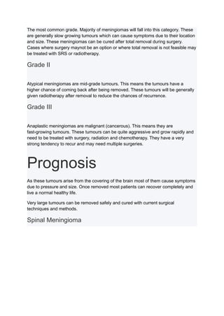 The most common grade. Majority of meningiomas will fall into this category. These
are generally slow growing tumours which can cause symptoms due to their location
and size. These meningiomas can be cured after total removal during surgery.
Cases where surgery maynot be an option or where total removal is not feasible may
be treated with SRS or radiotherapy.
Grade II
Atypical meningiomas are mid-grade tumours. This means the tumours have a
higher chance of coming back after being removed. These tumours will be generally
given radiotherapy after removal to reduce the chances of recurrence.
Grade III
Anaplastic meningiomas are malignant (cancerous). This means they are
fast-growing tumours. These tumours can be quite aggressive and grow rapidly and
need to be treated with surgery, radiation and chemotherapy. They have a very
strong tendency to recur and may need multiple surgeries.
Prognosis
As these tumours arise from the covering of the brain most of them cause symptoms
due to pressure and size. Once removed most patients can recover completely and
live a normal healthy life.
Very large tumours can be removed safely and cured with current surgical
techniques and methods.
Spinal Meningioma
 