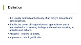 Definition
• It is usually defined as the faculty of an entity’s thoughts and
consciousness.
• It holds the power of imagination and appreciation, and is
responsible for processing feelings and emotions, resulting in
attitudes and actions.
• Attitudes - relating to others.
• Impulses – control, gratification.
 