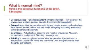 What is normal mind?
Mind is the collective functions of the Brain.
It Includes:
• Consciousness – Orientation/attention/concentration – fully aware of the
environment in place, person, time etc. Environmental adaptability.
• Perceptions – How we perceive and interpret people, events, self and others.
Real view of the self, others and the World. Analysing accurately all sensory
stimuli (internal and external).
• Cognitions – Actualisation, acquiring and recall of knowledge. Attention,
concentration, Judgement, Planning, language. etc
• Thinking – How strongly we believe what we perceive. Can be ideas or
assumptions. About self, future and the World. Own thoughts and not alien
thoughts. Self esteem.
 