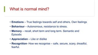 What is normal mind?
• Emotions – True feelings towards self and others. Own feelings
• Behaviour – Autonomous, resistance to stress.
• Memory – recall, short term and long term. Semantic and
Episodic
• Appreciation – Like or dislike
• Recognition- How we recognise – safe, secure, scary, dreadful,
fearful.
 
