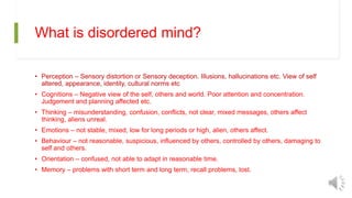 What is disordered mind?
• Perception – Sensory distortion or Sensory deception. Illusions, hallucinations etc. View of self
altered, appearance, identity, cultural norms etc
• Cognitions – Negative view of the self, others and world. Poor attention and concentration.
Judgement and planning affected etc.
• Thinking – misunderstanding, confusion, conflicts, not clear, mixed messages, others affect
thinking, aliens unreal.
• Emotions – not stable, mixed, low for long periods or high, alien, others affect.
• Behaviour – not reasonable, suspicious, influenced by others, controlled by others, damaging to
self and others.
• Orientation – confused, not able to adapt in reasonable time.
• Memory – problems with short term and long term, recall problems, lost.
 
