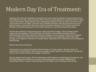 Modern Day Era of Treatment:
• However, the American Psychiatric Association has said, present methods of shock treatment are
  both effective and safe. Shock therapy utilizes electric current applied to a patients head to induce
  a grand mal seizure. Many patients have experienced a lifting of mood as result. Doctors are still
  unsure why it has such effect. Currently over 100,000 Americans have shock therapy each year.
  Shock therapy is now mostly referred as electro-convulsive therapy or ECT. Electro-convulsive
  therapy is currently being used to treat major depression, mania and mixed mood states.

• Present day methods of shock therapy has made important changes. These changes greatly
  reduce the prior dangers of the treatment. Anesthesia is now used for example, prior to
  administering of the shock treatment. Modern methods use less intense current and is applied
  across a smaller area of the brain. Some reported studies, are supporting modern day shock
  therapy, as an effective treatment for mental illness. Especially so for those who are not helped by
  drug therapy.

• Modern Day Shock Treatment

• Some doctors are saying, that modern shock therapy is in their opinion, the best choice of
  treatment for mental illness. Other doctors however, caution against such treatment, saying that
  there is still a severe memory loss danger for patients.

• Doctors against it also argue, that the depression relief patients are reporting are temporary, and
  that their depression will return, as soon as the therapy cycle has ended. MSNBC did an
  interesting article on modern shock therapy and its modern use in treating mental illness.
 