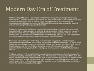 Modern Day Era of Treatment:
• The University of Maryland Medical Center in Baltimore Maryland is starting a clinical study
  reducing the ECT electrical stimulus dose below the amount necessary to induce seizures so that
  adverse cognitive effects such as confusion and memory problems, are minimized. The
  investigators intend to determine whether ECT-related cognitive impairment can be reduced
  without diminishing the therapeutic effect of ECT.

• The Center for Addiction and Mental Health in Toronto Canada are studying the use of strong
  magnetic fields in inducing seizure in patients. By using magnetic fields in treatment instead of
  electrical current, the hope is to provide effective mental health treatment with less risk for
  memory loss. This procedure is called magnetic seizure therapy. Here is a You Tube video of the
  potentially breakthrough brain stimulation treatments for mental illness.

• Nowadays, natural therapies for treating ones illnesses is very popular. Some have seen
  improvements in their mental health, using natural mental health supplements. The organization
  Help Guide, in collaboration with Harvard Health Publications, wrote a helpful article on mental
  health supplements. You can find their thoughts, on the effectiveness of mental health
  supplements here. In any event, before making any decisions, make sure to talk to your doctor
  about it.

• It is being reported by America’s bio-pharmaceutical research companies, that pharmaceutical
  research is targeting mental illnesses with nearly 200 medicines in development. More than 300
  million people worldwide suffer from some form of mental illness. From anxiety to depression and
  from schizophrenia to addictive disorders, such as dependence on alcohol or drugs. All of the
  medicines are either in clinical trials or awaiting approval by the Food and Drug Administration.
  Here is the bio-pharmaceutical 2012 report.
 