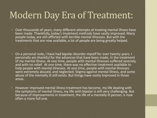Modern Day Era of Treatment:
• Over thousands of years, many different attempts at treating mental illness have
  been made. Thankfully, today's treatment methods have vastly improved. Many
  people today, are still afflicted with terrible mental illnesses. But with the
  treatments that are now available, a lot of people are being greatly helped.


• On a personal note, I have had bipolar disorder myself for over twenty years. I
  personally am thankful for the advances that have been made, in the treatment
  of my mental illness. At one time, people with mental illnesses suffered severely,
  and with no relief. At one time, there was no effective treatment available to
  help people with mental illnesses. At one time, people with mental illnesses
  were extremely abused, and neglected. Stigma against mental illness, and some
  abuse of the mentally ill still exists. But things have vastly improved in those
  areas.

• However improved mental illness treatment has become, my life dealing with
  the symptoms of mental illness, my life with bipolar is still very challenging. But
  because of improvements in treatment, the life of a mentally ill person, is now
  often a more full one.
 