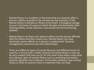 • Mental illness is a condition in the brain that can severely affect a
  person's ability to perform the normal day-day activities of life.
  Mental illness is literally an illness of the brain. A biological change
  occurs in the brain of a person which disrupts and diminishes their
  thinking ability, mood, behavior, and overall normal functioning
  abilities.

• Mental illness can have very adverse effects on the person afflicted
  with the illness and their loved ones. Mental illness can have
  extremely severe effects on a person's employment, financial
  management, personal care and relationships.

• There are different types of mental illnesses and different levels of
  severity. In those with a milder severity of mental illness it may not
  be very evident that they are ill. On the other hand others may show
  very obvious signs of mental illness such as secluding themselves,
  extreme agitation and confusion. Fortunately whatever type mental
  illness or level of severity there is treatment that can help.
 