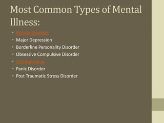 Most Common Types of Mental
Illness:
•   Bipolar Disorder
•   Major Depression
•   Borderline Personality Disorder
•   Obsessive Compulsive Disorder
•   Schizophrenia
•   Panic Disorder
•   Post Traumatic Stress Disorder
 