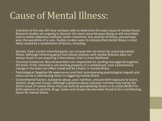 Cause of Mental Illness:
• Scientists to this day still have not been able to determine the exact cause of mental illness.
  Research studies are ongoing to discover the exact cause because doing so will most likely
  lead to earlier detection methods, better treatment, less severity of illness, and perhaps
  even the possibility of a cure. Studies to date seem to indicate that mental illness is most
  likely caused by a combination of factors, including:

• Genetic Traits: Certain inherited genes can increase the risk factor for acquiring mental
  illness. Although inheriting genes from blood relatives with mental illnesses does not
  always result in one acquiring it themselves, their is more likelihood.
• Chemical Imbalance: Neurotransmitters are responsible for sending messages throughout
  the brain. If this chemical is not working properly or is imbalanced, such a biochemical
  change in the brain can effect mood and be a factor in mental illness.
• Psychological: Negative life experiences and their accompanying psychological anguish and
  stress can be a contributing factor in triggering mental illness.
• Environmental Factors: Substance abuse, poor nutrition, and pre-birth exposure to toxins,
  alcohol, drugs and viruses. Although substance abuse and poor nutrition may not be the
  direct cause of mental illness they can both be precipitating factors in its onset.(NCBI) Pre-
  birth exposure to alcohol, drugs, toxins and viruses has also been found to be a contributing
  factor for mental illness.
 