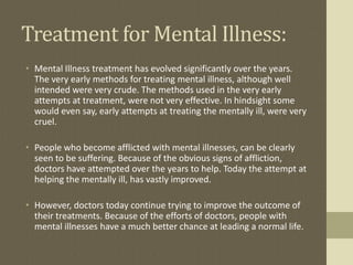 Treatment for Mental Illness:
• Mental Illness treatment has evolved significantly over the years.
  The very early methods for treating mental illness, although well
  intended were very crude. The methods used in the very early
  attempts at treatment, were not very effective. In hindsight some
  would even say, early attempts at treating the mentally ill, were very
  cruel.

• People who become afflicted with mental illnesses, can be clearly
  seen to be suffering. Because of the obvious signs of affliction,
  doctors have attempted over the years to help. Today the attempt at
  helping the mentally ill, has vastly improved.

• However, doctors today continue trying to improve the outcome of
  their treatments. Because of the efforts of doctors, people with
  mental illnesses have a much better chance at leading a normal life.
 