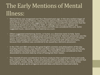 The Early Mentions of Mental
Illness:
• Mental illness was recognized over four thousand years ago. In the very earliest stages of
  attempts to treat mental illness, many theories about treatment that would help existed.
  Some of the very early crude suggestions for treatment, included the advisement that the
  mentally ill should turn to religion or faith, or talking it out as a cure. Despair was
  considered the cause of ones mental illness, and faith was considered the cure. Some
  suggested music, natural diets, and exercise as a cure.

• Others suggested entertaining stories, or humor, as a diversion tactic to help. Some
  believed that bleeding or purging would work as a treatment. Demonic possession was the
  cause, and exorcism was considered the treatment by some. In the early years of mental
  illness, many people were actually chained up, and tortured with whips and chains,
  because their condition was considered to be caused by a demonic possession.

• In the 17th and 18th centuries the great English scientists and philosophers of the day
  including Francis Bacon, Isaac Newton and John Locke argued that reason was the faculty
  that elevated humankind above the animals. The mentally ill were considered to have
  descended to a brutish state by virtue of having lost their reason.

• The mentally ill were considered to be fierce creatures that could break chains and cords,
  bear cold and heat, fasting, strokes and wounds without sensible hurt. It was believed that
  by discipline, threats, blows, tortures and torments it would induce the minds of the
  mentally ill to give up its arrogance and wild ideas and become meek and orderly.
 
