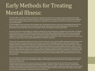 Early Methods for Treating
Mental Illness:
•   In the late 1800's , the father of American Psychiatry Dr. Benjamin Rush was the first to recognize, that mental illnesses like bipolar
    disorder are real diseases, they are diseases of the mind. Dr. Rush believed that in order to have effective treatment of the mentally ill,
    the circulation of blood to the brain had to be influenced. He believed that it was possibly an inflammation of the brain that was the
    cause of mental illness.
•   Dr. Rush designed a chair now known as the tranquilizer chair. The purpose of the chair, was to calm, and immobilize his patients. The
    theory was, that by controlling the pulse of the patient, and thereby reducing the force of the blood flowing to the brain, it would
    perhaps relieve ones mental illness. No harm but no good, came from this attempt at treating mental illness.

•   Around the same time in the late 1800's, Dr. Joseph Cox started the use of a spinning chair, as treatment for mental illness. He referred
    to the spinning chair, as a safe, and effective treatment for mental illness. Many varying spinning chairs, and even some spinning bed
    designs, begun springing up to treat the mentally ill. The theory was that by sending blood racing to the brain, this would relieve the
    congestion in the mentally ill patients brain. This method of the treatment of mental illness, often caused the patient to turn pale, vomit,
    and end up in a deep sleep. It had no lasting helpful effect for treating the mentally ill.

•   Treatment for the mentally ill remained very crude, and cruel for many years. Even up into the 1900's, people with mental illnesses have
    been put into what were called insane asylums. These asylums, were often in deplorable condition. Families often abandoned their
    mentally ill relatives, putting them in these asylums, leaving and never returning. In the former Oregon State Insane Asylum, cremated
    remains of the mentally ill, who died and were left unclaimed by their families, were stored and sealed on shelves in canister's. Later in
    the 20th century, beginning in 1936 and into the 1960's, psycho-surgery was introduced and began to be used in treating mental illness.
    A psycho-surgery procedure widely known as a lobotomy, became a widely acceptable treatment for mental illness. The belief was, that
    by severing certain nerves in the brain, this would relieve the overload of emotions, that were thought to be the cause of the mental
    illness of a patient. It was thought that mental illness was caused, by faulty connections between the frontal lobes of the brain and the
    rest of the brain.

•   There were different procedures for performing this surgery, including shoving ice picks into the eye socket just above the eye and into
    the brain. Operations to sever the neural pathways between the frontal lobes and the rest of the brain, were thought to be a helpful
    treatment for mental illness.
•   Although lobotomies did have some instances of success, the majority of those who got them, did not fair well. Many lobotomies
    resulted in patients being either paralyzed, left with childlike intellects, comatose, or dead. Around the same time, electrical shock
    treatment was introduced, and was also being used for treating mental illness. Although the method was widely used, the early attempts
    at treating mental illness with shock therapy, were not very successful. People treated by electrical shock, often ended up with broken
    bones, impaired mental abilities, and some even died from cardiac arrest.
 
