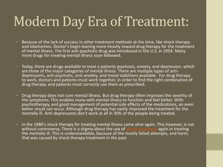 Modern Day Era of Treatment:
• Because of the lack of success in other treatment methods at the time, like shock therapy
  and lobotomies. Doctor's begin leaning more heavily toward drug therapy for the treatment
  of mental illness. The first anti-psychotic drug was introduced in the U.S. in 1954. Many
  more drugs for treating mental illness soon followed.

• Today, there are drugs available to treat a patients psychosis, anxiety, and depression, which
  are three of the major categories of mental illness. There are multiple types of anti-
  depressants, anti-psychotic, anti-anxiety, and mood stabilizers available. For drug therapy
  to work, doctors and patients must work together, in order to find the right combination of
  drug therapy, and patients must correctly use them as prescribed.

• Drug therapy does not cure mental illness. But drug therapy often improves the severity of
  the symptoms. This enables many with mental illness to function and feel better. With
  psychotherapy, and good management of potential side effects of the medications, an even
  better result can occur. Although drug therapy has vastly improved the treatment for the
  mentally ill. Anti-depressants don't work at all in 30% of the people being treated.

• In the 1980's shock therapy for treating mental illness came alive again. This however, is not
  without controversy. There is a stigma about the use of shock treatment again in treating
  the mentally ill. This is understandable, because of the mostly failed attempts, and harm,
  that was caused by shock therapy treatment in the past.
 