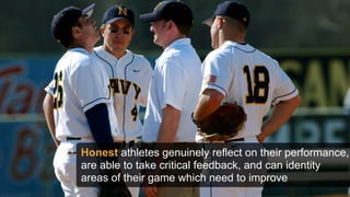Honest athletes genuinely reflect on their performance,
are able to take critical feedback, and can identity
areas of their game which need to improve
 
