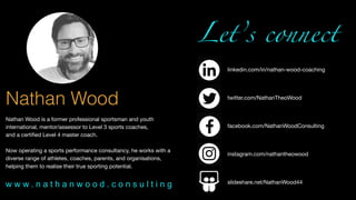 Nathan Wood
Nathan Wood is a former professional sportsman and youth
international, mentor/assessor to Level 3 sports coaches, 

and a certiﬁed Level 4 master coach.

Now operating a sports performance consultancy, he works with a
diverse range of athletes, coaches, parents, and organisations,
helping them to realise their true sporting potential.
Let’s connect
linkedin.com/in/nathan-wood-coaching
twitter.com/NathanTheoWood
facebook.com/NathanWoodConsulting
instagram.com/nathantheowood
slideshare.net/NathanWood44
w w w . n a t h a n w o o d . c o n s u l t i n g
 