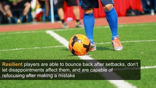 Resilient players are able to bounce back after setbacks, don’t
let disappointments affect them, and are capable of
refocusing after making a mistake
 
