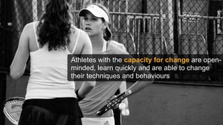 Athletes with the capacity for change are open-
minded, learn quickly and are able to change
their techniques and behaviours
 