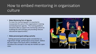 How to embed mentoring in organisation
culture
• Make Mentoring Part of Agenda
To meet the mentoring goal it is essential to
incorporate the same in the organization's training
and development agenda. “The training platform
should be able to support the mentoring culture by
enabling the skill trainings and providing relevant
educational opportunities,”
• Make personal goal-setting a priority
Setting personal and team goals consistently is a
huge driver of high performance across teams. Before
we even have a first touch with a candidate, we
introduce this concept in the way we market our open
roles.
 
