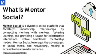 What is Mentor
Social?
Mentor Social is a dynamic online platform that
facilitates mentorship relationships by
connecting mentors with mentees, fostering
learning, and providing a space for constructive
interactions. Unlike traditional mentorship
models, Mentor Social leverages the advantages
of social media and networking, making it
accessible to a broader audience.
https://mentor.social/ /intro
 