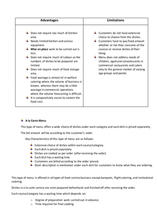 Advantages Limitations
Does not require too much of kitchen
area.
Needs limited kitchen and service
equipment.
Mise en place work to be carried out is
less.
Does not require much of Labour as the
numbers of dishes to be prepared are
limited.
Does not require much of food storage
area.
Food wastage is almost nil in welfare
catering where the volume of business is
known, whereas there may be a little
wastage in commercial operations
where the volume forecasting is difficult.
It is comparatively easier to contain the
food cost.
Customers do not have extensive
choice to choose from the dishes.
Customers have to pay fixed amount
whether or not they consume all the
courses or receive dishes of their
liking.
Menu does not address needs of
children, aged and convalescents in
commercial restaurants and caters
only to the general market of varying
age groups and palate.
A la Carte Menu
This type of menu offers a wide choice of dishes under each category and each dish is priced separately.
The bill amount will be according to the customer’s order.
Key Characteristics of this type of menu are as follows:
Extensive choice of dishes within each course/category.
Each dish is priced separately.
Dishes are cooked as per order (after receiving the order)
Each dish has a waiting time.
Customers are billed according to the order placed.
Short description is mentioned under each dish for customers to know what they are ordering.
This type of menu is offered in all types of food service business except banquets, flight catering, and institutional
catering.
Dishes in a la carte service are semi-prepared beforehand and finished off after receiving the order.
Each course/category has a waiting time which depends on:
o Degree of preparation work carried out in advance.
o Time required for final cooking
 