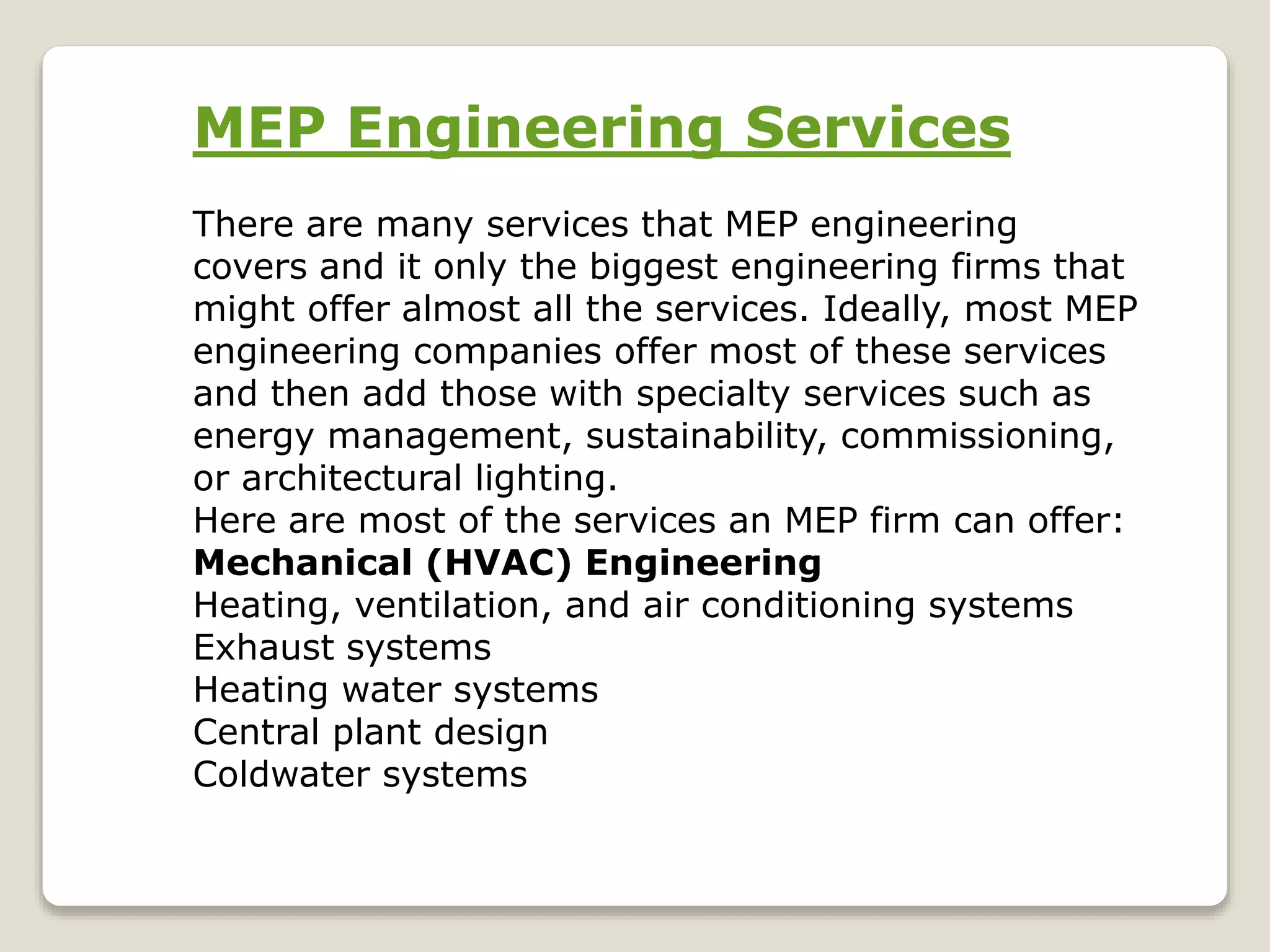 MEP Engineering Services
There are many services that MEP engineering
covers and it only the biggest engineering firms that
might offer almost all the services. Ideally, most MEP
engineering companies offer most of these services
and then add those with specialty services such as
energy management, sustainability, commissioning,
or architectural lighting.
Here are most of the services an MEP firm can offer:
Mechanical (HVAC) Engineering
Heating, ventilation, and air conditioning systems
Exhaust systems
Heating water systems
Central plant design
Coldwater systems
 