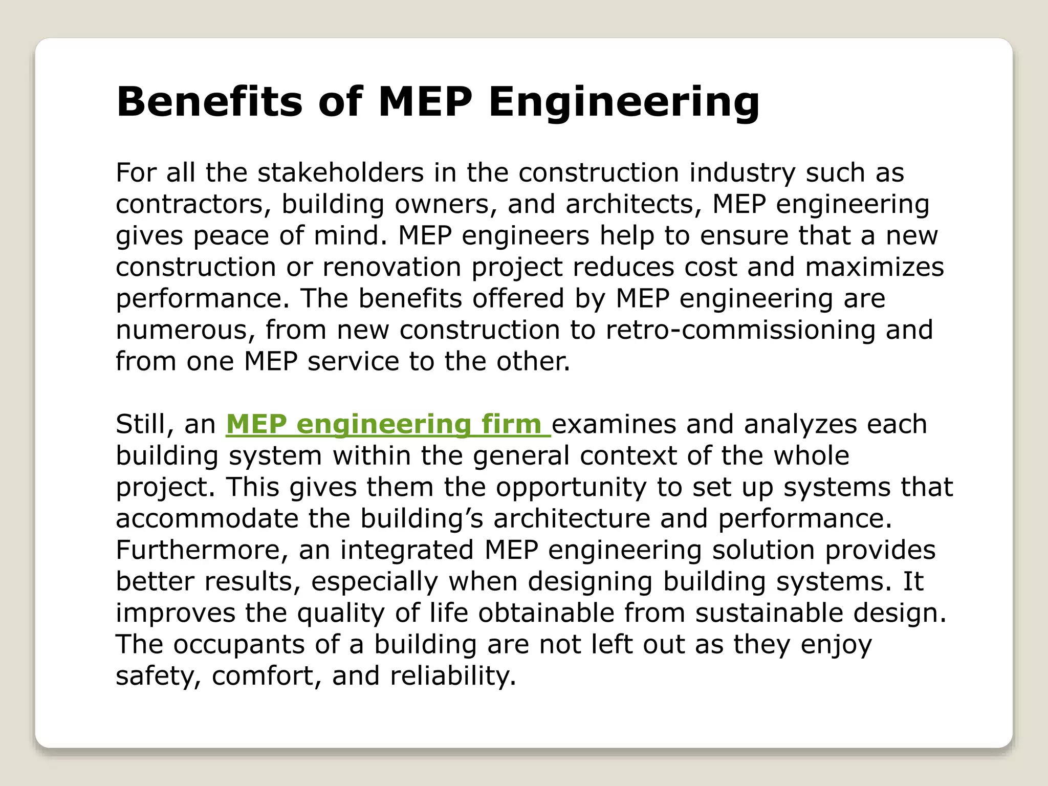 Benefits of MEP Engineering
For all the stakeholders in the construction industry such as
contractors, building owners, and architects, MEP engineering
gives peace of mind. MEP engineers help to ensure that a new
construction or renovation project reduces cost and maximizes
performance. The benefits offered by MEP engineering are
numerous, from new construction to retro-commissioning and
from one MEP service to the other.
Still, an MEP engineering firm examines and analyzes each
building system within the general context of the whole
project. This gives them the opportunity to set up systems that
accommodate the building’s architecture and performance.
Furthermore, an integrated MEP engineering solution provides
better results, especially when designing building systems. It
improves the quality of life obtainable from sustainable design.
The occupants of a building are not left out as they enjoy
safety, comfort, and reliability.
 