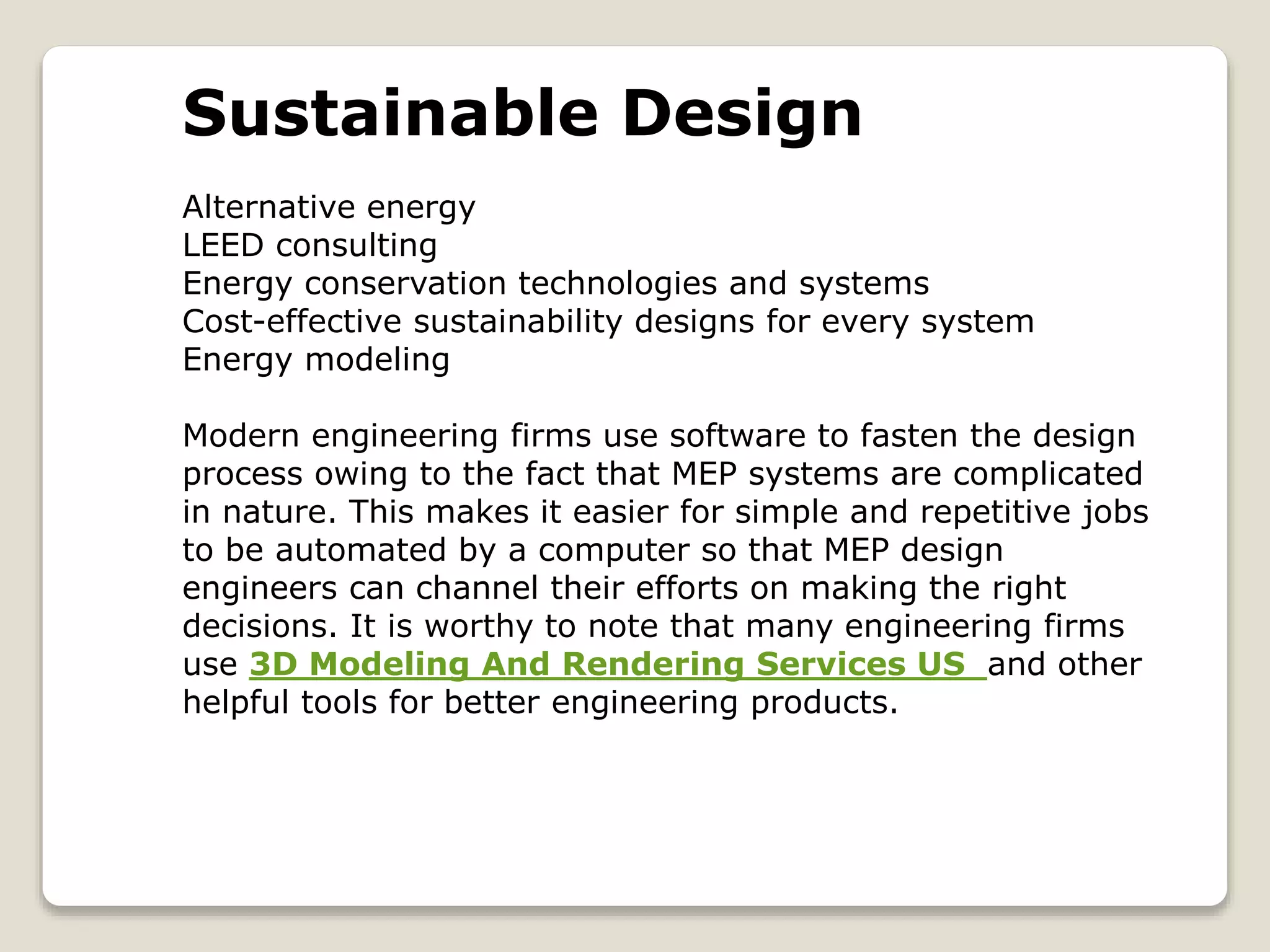 Sustainable Design
Alternative energy
LEED consulting
Energy conservation technologies and systems
Cost-effective sustainability designs for every system
Energy modeling
Modern engineering firms use software to fasten the design
process owing to the fact that MEP systems are complicated
in nature. This makes it easier for simple and repetitive jobs
to be automated by a computer so that MEP design
engineers can channel their efforts on making the right
decisions. It is worthy to note that many engineering firms
use 3D Modeling And Rendering Services US and other
helpful tools for better engineering products.
 