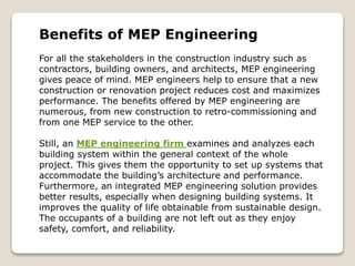 Benefits of MEP Engineering
For all the stakeholders in the construction industry such as
contractors, building owners, and architects, MEP engineering
gives peace of mind. MEP engineers help to ensure that a new
construction or renovation project reduces cost and maximizes
performance. The benefits offered by MEP engineering are
numerous, from new construction to retro-commissioning and
from one MEP service to the other.
Still, an MEP engineering firm examines and analyzes each
building system within the general context of the whole
project. This gives them the opportunity to set up systems that
accommodate the building’s architecture and performance.
Furthermore, an integrated MEP engineering solution provides
better results, especially when designing building systems. It
improves the quality of life obtainable from sustainable design.
The occupants of a building are not left out as they enjoy
safety, comfort, and reliability.
 