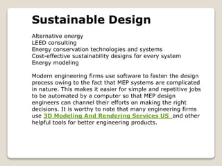 Sustainable Design
Alternative energy
LEED consulting
Energy conservation technologies and systems
Cost-effective sustainability designs for every system
Energy modeling
Modern engineering firms use software to fasten the design
process owing to the fact that MEP systems are complicated
in nature. This makes it easier for simple and repetitive jobs
to be automated by a computer so that MEP design
engineers can channel their efforts on making the right
decisions. It is worthy to note that many engineering firms
use 3D Modeling And Rendering Services US and other
helpful tools for better engineering products.
 