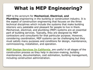 What is MEP Engineering?
MEP is the acronym for Mechanical, Electrical, and
Plumbing engineering in the building or construction industry. It is
the aspect of construction engineering that focuses on the three
technical disciplines which include the systems that make building
interiors very palatable and pleasant for people to live in them.
Mechanical, electrical, and plumbing (MEP) systems are an essential
part of building services. Typically, they are designed by MEP
contractors and consultants for that particular purpose. However,
considering coordination, MEP systems can be challenging but they
must satisfy many purposes and conditions for design, maintenance,
commissioning, installation, and operation.
MEP Design Services In California are useful in all stages of the
construction process as they help in decision-making, building
maintenance, documentation, cost estimation, building management,
including construction administration.
 