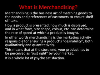 What is Merchandising?

Merchandising is the business art of matching goods to
the needs and preferences of customers to ensure shelf
off take.
How a product is presented, how much is displayed,
and in what form, size shape, colour, etc. can determine
the rate of speed at which a product is bought.
In other words merchandising is the marketing activity
responsible for ensuring a product’s “desirability”, both
qualitatively and quantitatively.
This means that at the store end, your product has to
be perceived as “just right” by your market.
It is a whole lot of psyche satisfaction.

 