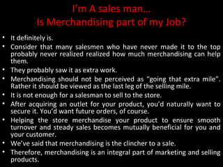 I’m A sales man…
Is Merchandising part of my Job?
• It definitely is.
• Consider that many salesmen who have never made it to the top
probably never realized realized how much merchandising can help
them.
• They probably saw it as extra work.
• Merchandising should not be perceived as “going that extra mile”.
Rather it should be viewed as the last leg of the selling mile.
• It is not enough for a salesman to sell to the store.
• After acquiring an outlet for your product, you’d naturally want to
secure it. You’d want future orders, of course.
• Helping the store merchandise your product to ensure smooth
turnover and steady sales becomes mutually beneficial for you and
your customer.
• We’ve said that merchandising is the clincher to a sale.
• Therefore, merchandising is an integral part of marketing and selling
products.

 