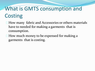 What is GMTS consumption and
Costing
How many fabric and Accessories or others materials
have to needed for making a garments that is
consumption.
How much money to be expensed for making a
garments that is costing.
 