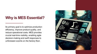 Why is MES Essential?
Its primary goal is to optimize production
efficiency, improve product quality, and
reduce operational costs. MES provides
crucial real-time visibility, enabling agile
decision-making and swift responses to
unforeseen events on the factory floor.
 