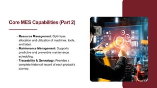 Core MES Capabilities (Part 2)
Resource Management: Optimizes
allocation and utilization of machines, tools,
and labor.
Maintenance Management: Supports
predictive and preventive maintenance
scheduling.
Traceability & Genealogy: Provides a
complete historical record of each product's
journey.
 