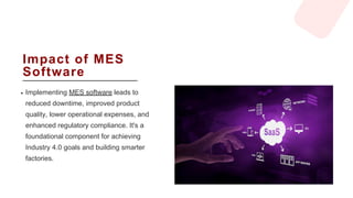 Impact of MES
Software
Implementing MES software leads to
reduced downtime, improved product
quality, lower operational expenses, and
enhanced regulatory compliance. It's a
foundational component for achieving
Industry 4.0 goals and building smarter
factories.
 