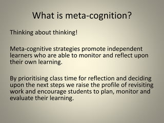 What is meta-cognition?
Thinking about thinking!
Meta-cognitive strategies promote independent
learners who are able to monitor and reflect upon
their own learning.
By prioritising class time for reflection and deciding
upon the next steps we raise the profile of revisiting
work and encourage students to plan, monitor and
evaluate their learning.
 