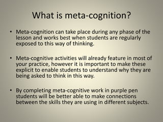What is meta-cognition?
• Meta-cognition can take place during any phase of the
lesson and works best when students are regularly
exposed to this way of thinking.
• Meta-cognitive activities will already feature in most of
your practice, however it is important to make these
explicit to enable students to understand why they are
being asked to think in this way.
• By completing meta-cognitive work in purple pen
students will be better able to make connections
between the skills they are using in different subjects.
 