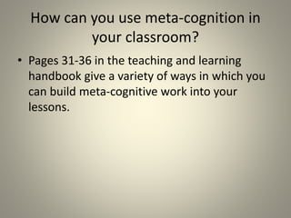 How can you use meta-cognition in
your classroom?
• Pages 31-36 in the teaching and learning
handbook give a variety of ways in which you
can build meta-cognitive work into your
lessons.
 