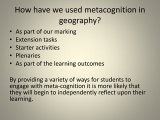 How have we used metacognition in
geography?
• As part of our marking
• Extension tasks
• Starter activities
• Plenaries
• As part of the learning outcomes
By providing a variety of ways for students to
engage with meta-cognition it is more likely that
they will begin to independently reflect upon their
learning.
 