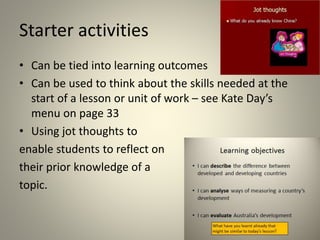 Starter activities
• Can be tied into learning outcomes
• Can be used to think about the skills needed at the
start of a lesson or unit of work – see Kate Day’s
menu on page 33
• Using jot thoughts to
enable students to reflect on
their prior knowledge of a
topic.
 