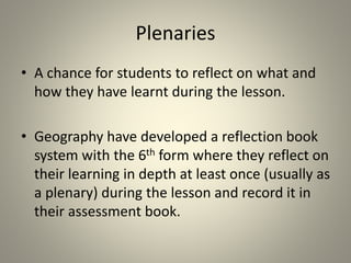 Plenaries
• A chance for students to reflect on what and
how they have learnt during the lesson.
• Geography have developed a reflection book
system with the 6th form where they reflect on
their learning in depth at least once (usually as
a plenary) during the lesson and record it in
their assessment book.
 