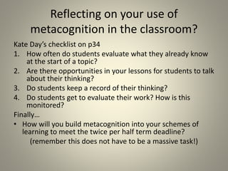 Reflecting on your use of
metacognition in the classroom?
Kate Day’s checklist on p34
1. How often do students evaluate what they already know
at the start of a topic?
2. Are there opportunities in your lessons for students to talk
about their thinking?
3. Do students keep a record of their thinking?
4. Do students get to evaluate their work? How is this
monitored?
Finally…
• How will you build metacognition into your schemes of
learning to meet the twice per half term deadline?
(remember this does not have to be a massive task!)
 