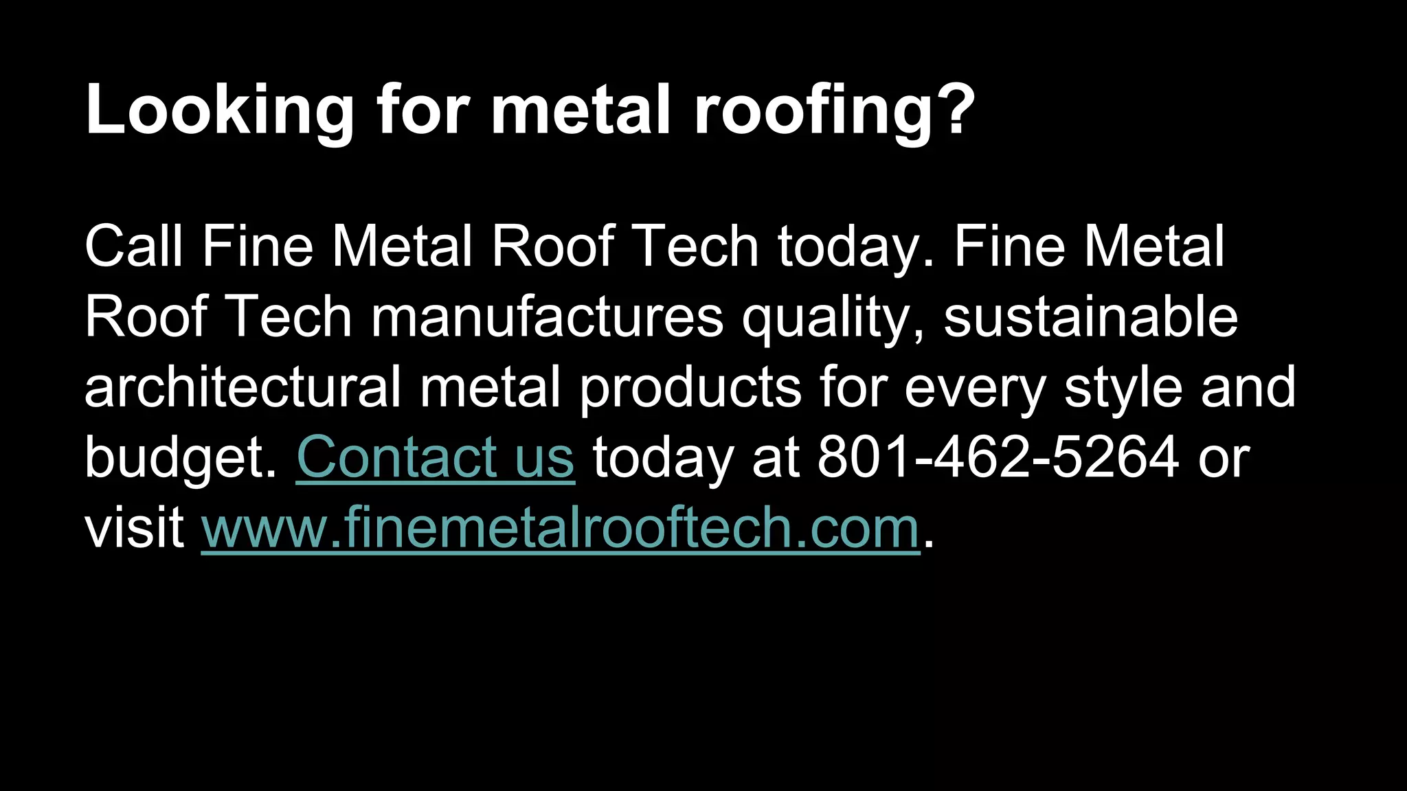 Looking for metal roofing?
Call Fine Metal Roof Tech today. Fine Metal
Roof Tech manufactures quality, sustainable
architectural metal products for every style and
budget. Contact us today at 801-462-5264 or
visit www.finemetalrooftech.com.
 