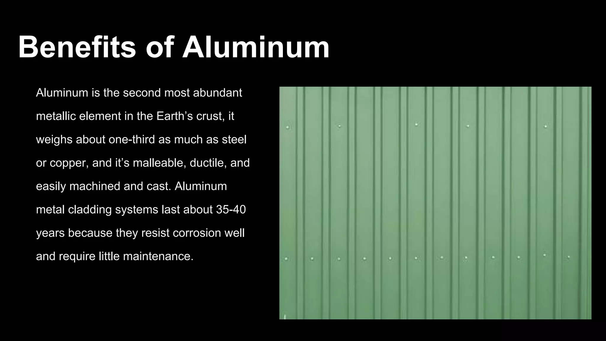 Benefits of Aluminum
Aluminum is the second most abundant
metallic element in the Earth’s crust, it
weighs about one-third as much as steel
or copper, and it’s malleable, ductile, and
easily machined and cast. Aluminum
metal cladding systems last about 35-40
years because they resist corrosion well
and require little maintenance.
 